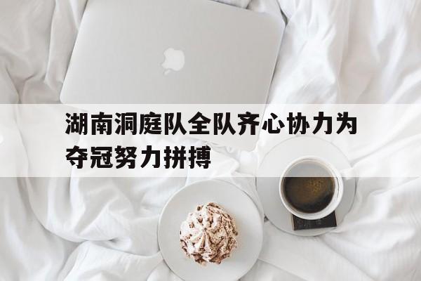 乐鱼体育在线登录-湖南洞庭队全队齐心协力为夺冠努力拼搏的简单介绍